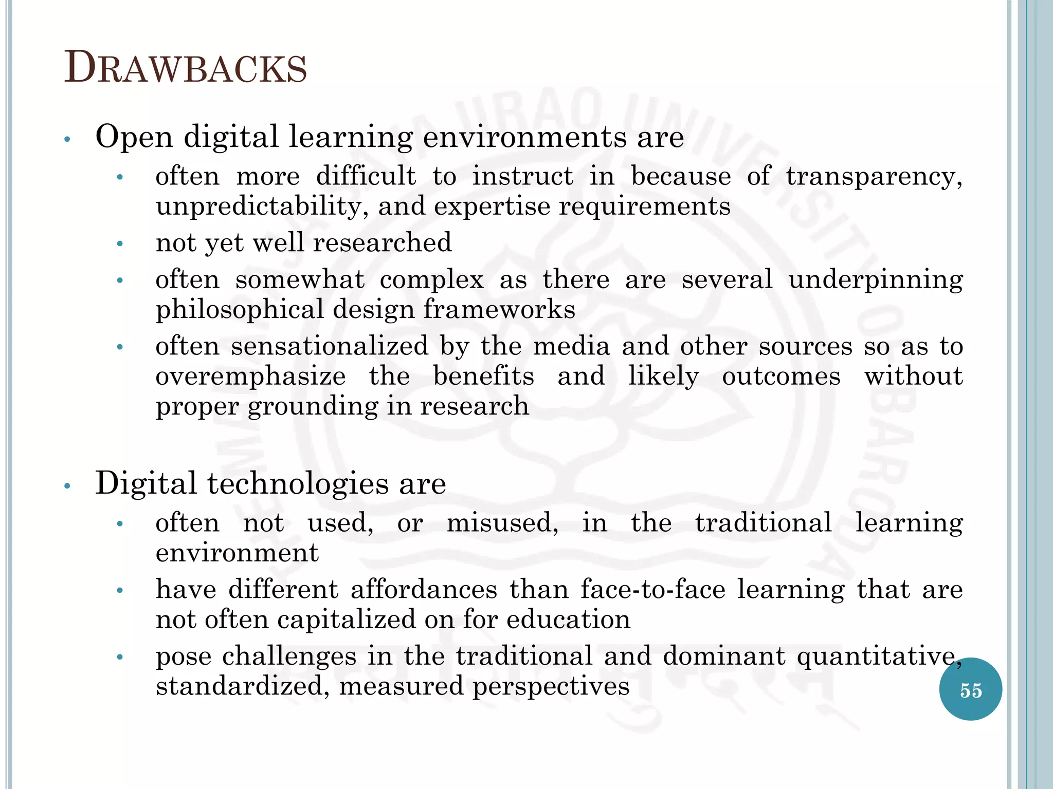 DRAWBACKS
• Open digital learning environments are
• often more difficult to instruct in because of transparency,
unpredictability, and expertise requirements
• not yet well researched
• often somewhat complex as there are several underpinning
philosophical design frameworks
• often sensationalized by the media and other sources so as to
overemphasize the benefits and likely outcomes without
proper grounding in research
• Digital technologies are
• often not used, or misused, in the traditional learning
environment
• have different affordances than face-to-face learning that are
not often capitalized on for education
• pose challenges in the traditional and dominant quantitative,
standardized, measured perspectives 55
 