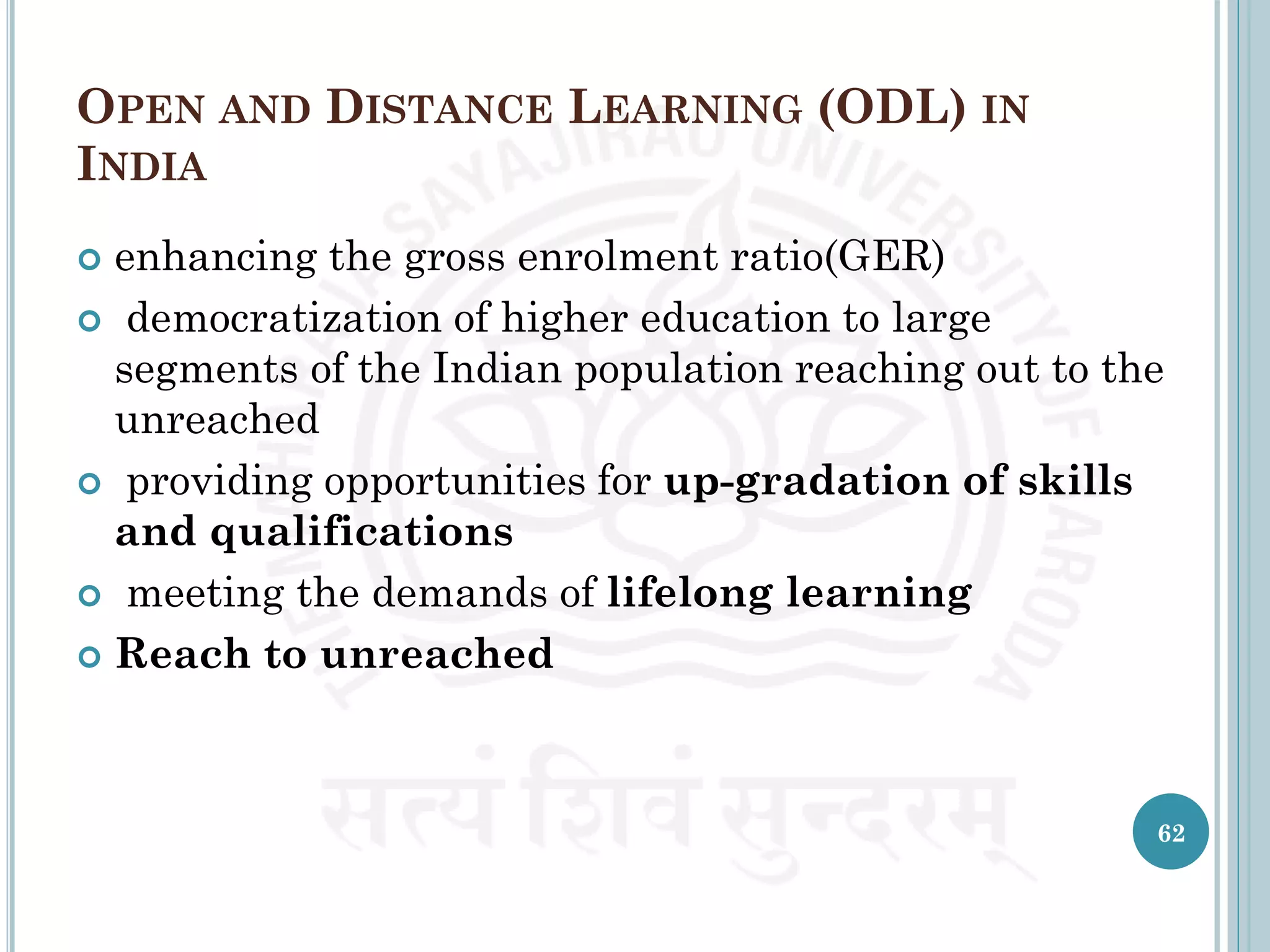 OPEN AND DISTANCE LEARNING (ODL) IN
INDIA
 enhancing the gross enrolment ratio(GER)
 democratization of higher education to large
segments of the Indian population reaching out to the
unreached
 providing opportunities for up-gradation of skills
and qualifications
 meeting the demands of lifelong learning
 Reach to unreached
62
 