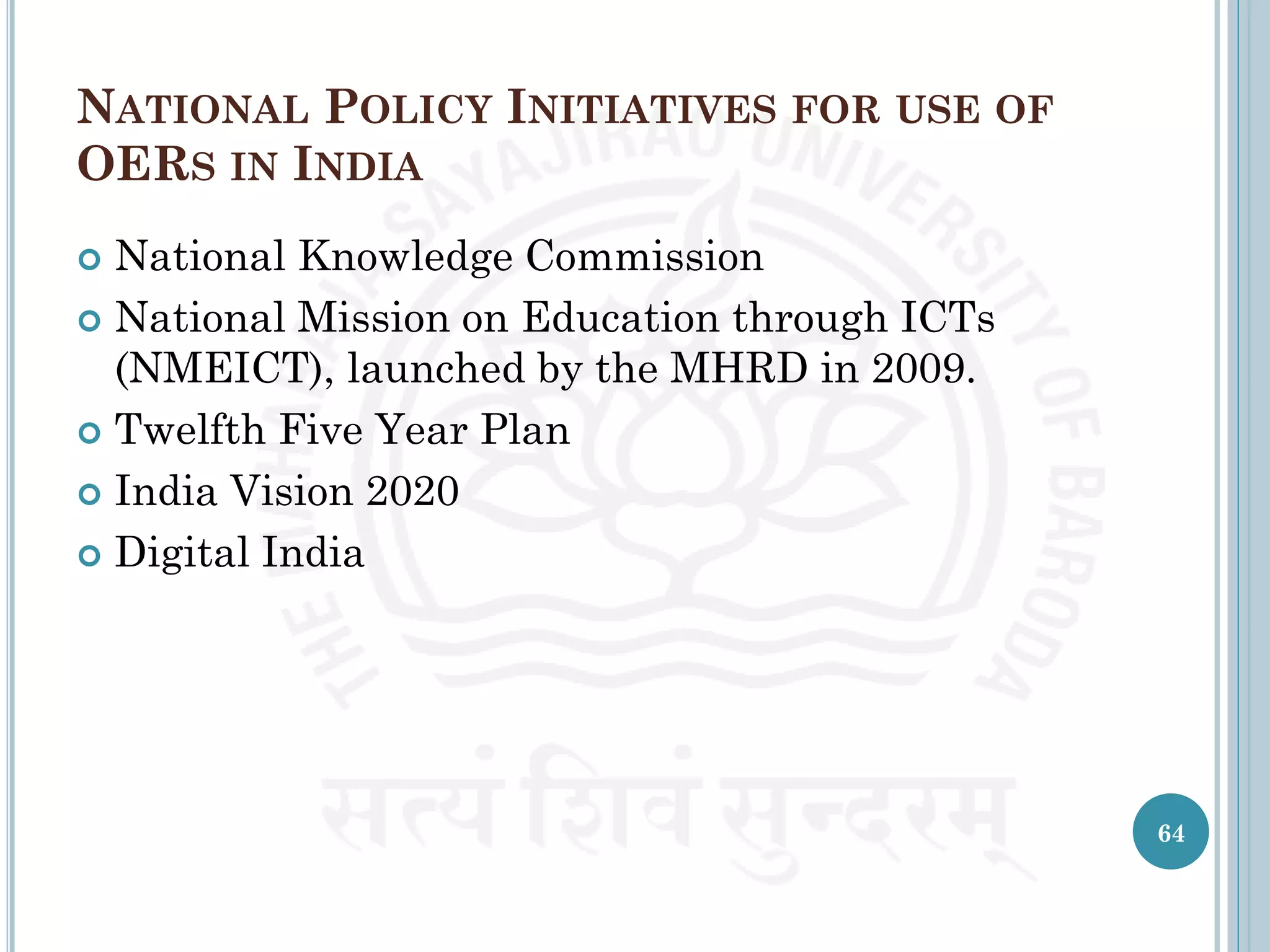 NATIONAL POLICY INITIATIVES FOR USE OF
OERS IN INDIA
 National Knowledge Commission
 National Mission on Education through ICTs
(NMEICT), launched by the MHRD in 2009.
 Twelfth Five Year Plan
 India Vision 2020
 Digital India
64
 