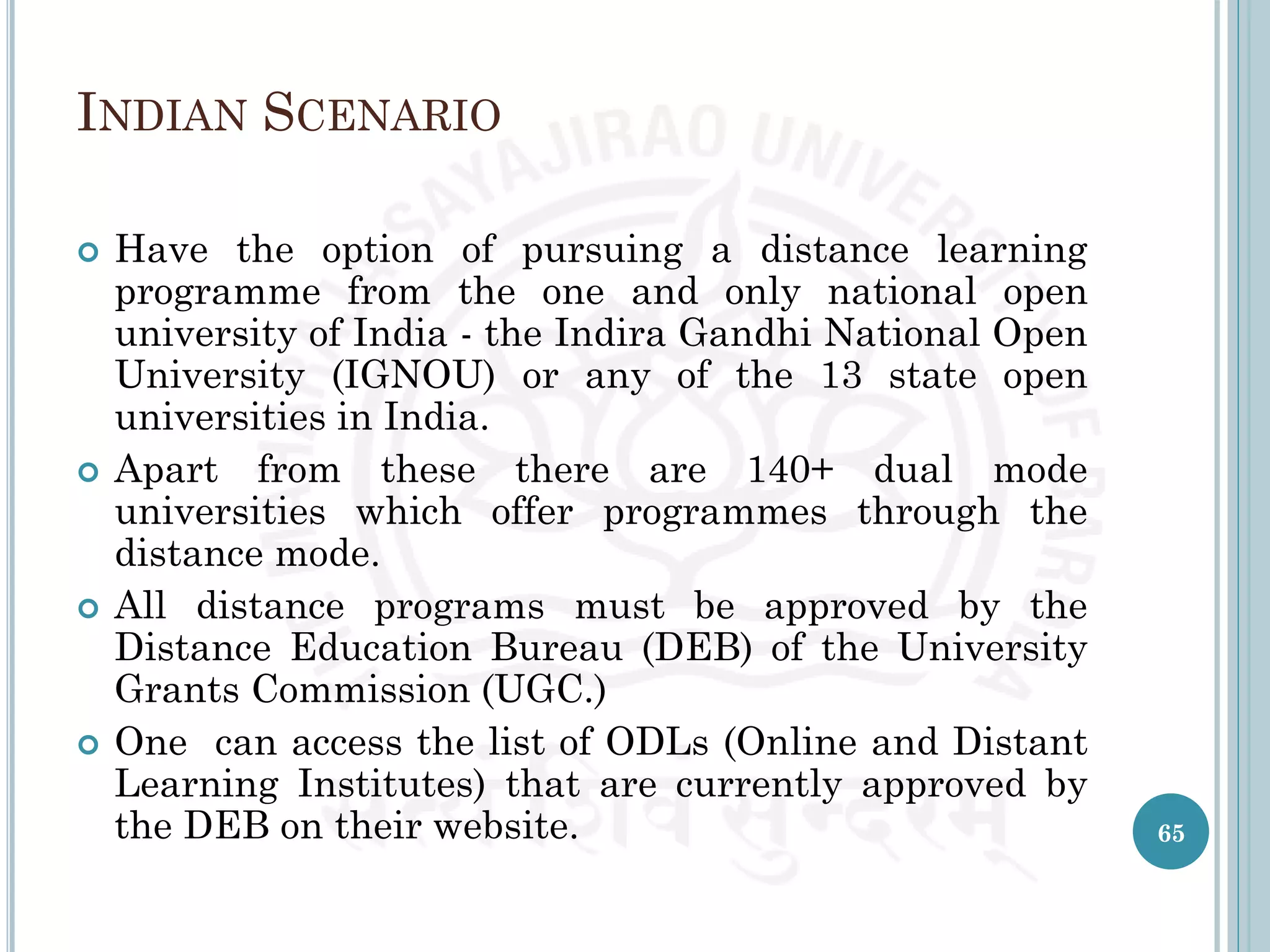 INDIAN SCENARIO
 Have the option of pursuing a distance learning
programme from the one and only national open
university of India - the Indira Gandhi National Open
University (IGNOU) or any of the 13 state open
universities in India.
 Apart from these there are 140+ dual mode
universities which offer programmes through the
distance mode.
 All distance programs must be approved by the
Distance Education Bureau (DEB) of the University
Grants Commission (UGC.)
 One can access the list of ODLs (Online and Distant
Learning Institutes) that are currently approved by
the DEB on their website. 65
 
