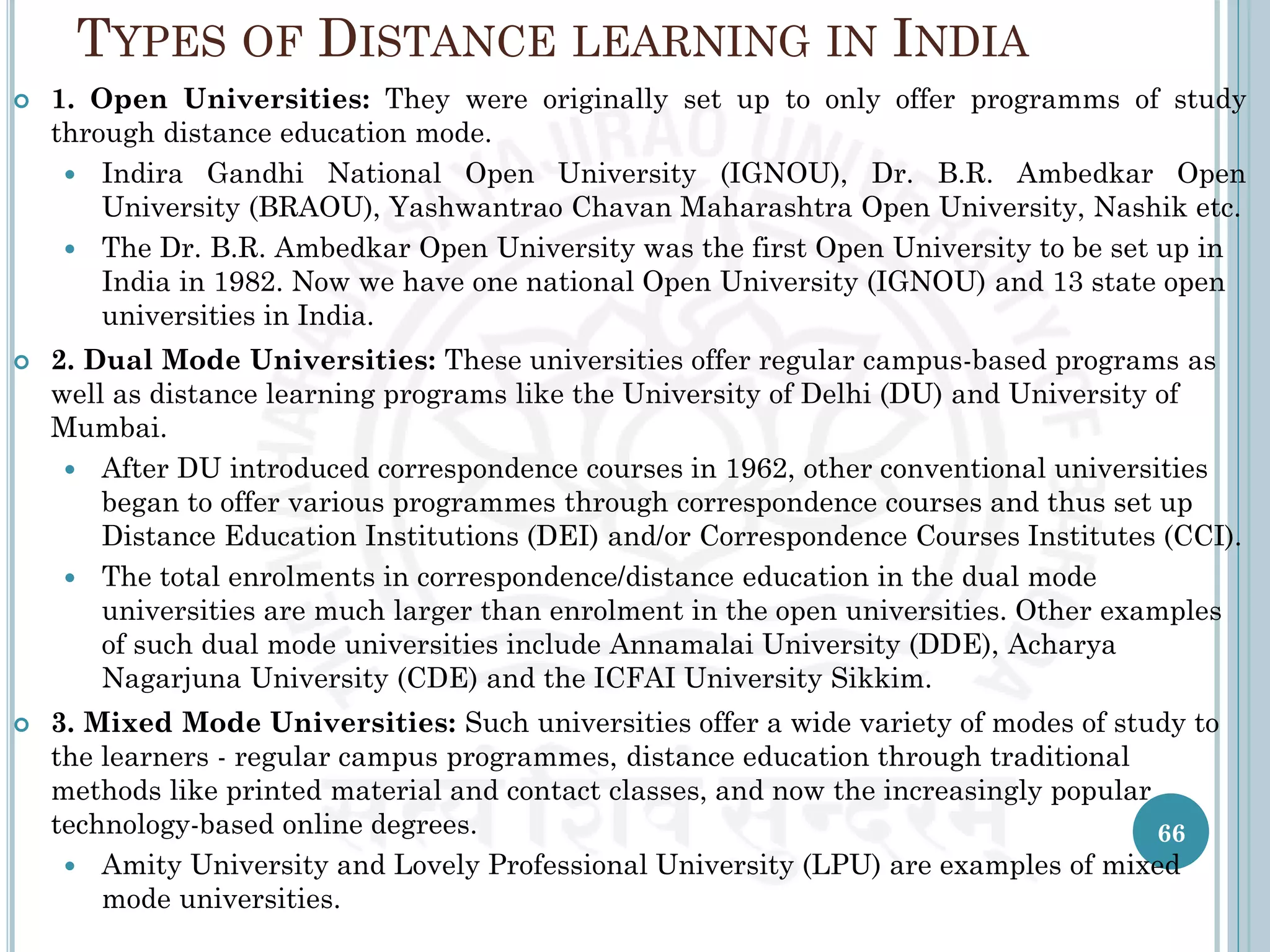 TYPES OF DISTANCE LEARNING IN INDIA
 1. Open Universities: They were originally set up to only offer programms of study
through distance education mode.
 Indira Gandhi National Open University (IGNOU), Dr. B.R. Ambedkar Open
University (BRAOU), Yashwantrao Chavan Maharashtra Open University, Nashik etc.
 The Dr. B.R. Ambedkar Open University was the first Open University to be set up in
India in 1982. Now we have one national Open University (IGNOU) and 13 state open
universities in India.
 2. Dual Mode Universities: These universities offer regular campus-based programs as
well as distance learning programs like the University of Delhi (DU) and University of
Mumbai.
 After DU introduced correspondence courses in 1962, other conventional universities
began to offer various programmes through correspondence courses and thus set up
Distance Education Institutions (DEI) and/or Correspondence Courses Institutes (CCI).
 The total enrolments in correspondence/distance education in the dual mode
universities are much larger than enrolment in the open universities. Other examples
of such dual mode universities include Annamalai University (DDE), Acharya
Nagarjuna University (CDE) and the ICFAI University Sikkim.
 3. Mixed Mode Universities: Such universities offer a wide variety of modes of study to
the learners - regular campus programmes, distance education through traditional
methods like printed material and contact classes, and now the increasingly popular
technology-based online degrees.
 Amity University and Lovely Professional University (LPU) are examples of mixed
mode universities.
66
 