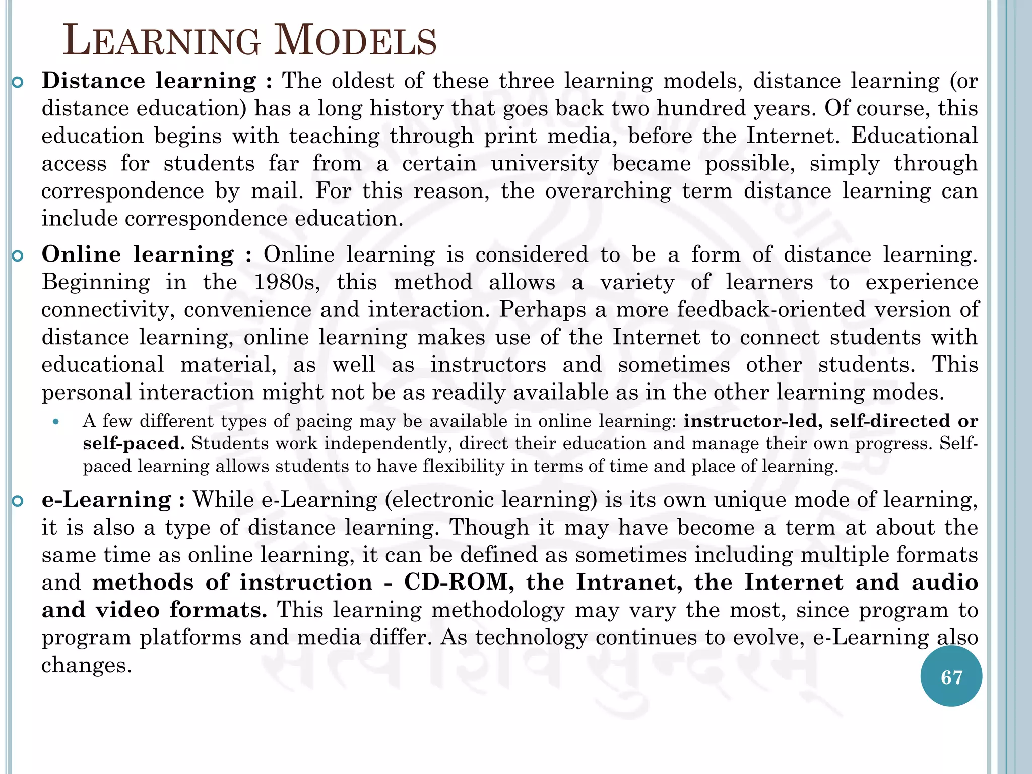 LEARNING MODELS
 Distance learning : The oldest of these three learning models, distance learning (or
distance education) has a long history that goes back two hundred years. Of course, this
education begins with teaching through print media, before the Internet. Educational
access for students far from a certain university became possible, simply through
correspondence by mail. For this reason, the overarching term distance learning can
include correspondence education.
 Online learning : Online learning is considered to be a form of distance learning.
Beginning in the 1980s, this method allows a variety of learners to experience
connectivity, convenience and interaction. Perhaps a more feedback-oriented version of
distance learning, online learning makes use of the Internet to connect students with
educational material, as well as instructors and sometimes other students. This
personal interaction might not be as readily available as in the other learning modes.
 A few different types of pacing may be available in online learning: instructor-led, self-directed or
self-paced. Students work independently, direct their education and manage their own progress. Self-
paced learning allows students to have flexibility in terms of time and place of learning.
 e-Learning : While e-Learning (electronic learning) is its own unique mode of learning,
it is also a type of distance learning. Though it may have become a term at about the
same time as online learning, it can be defined as sometimes including multiple formats
and methods of instruction - CD-ROM, the Intranet, the Internet and audio
and video formats. This learning methodology may vary the most, since program to
program platforms and media differ. As technology continues to evolve, e-Learning also
changes.
67
 
