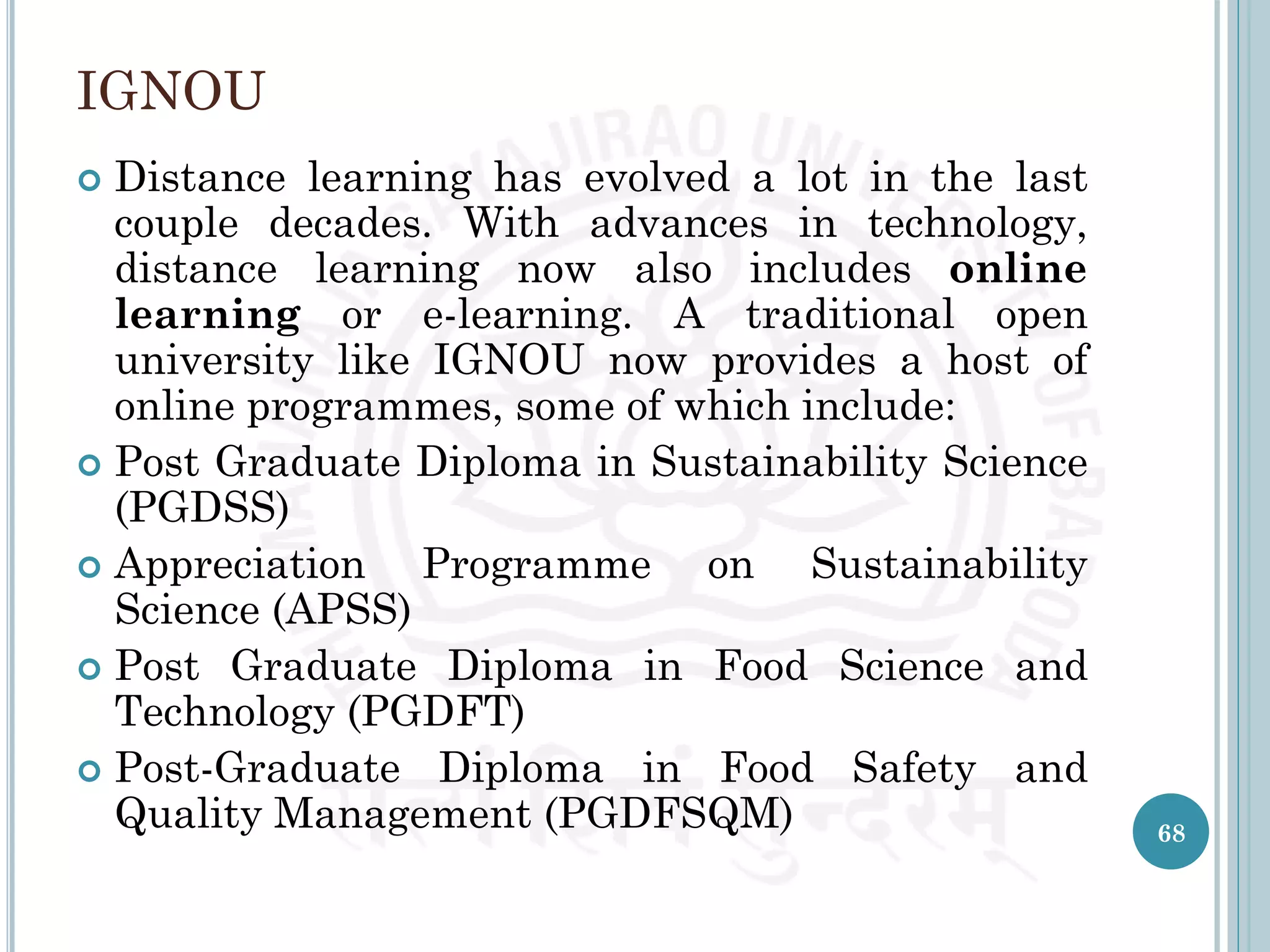 IGNOU
 Distance learning has evolved a lot in the last
couple decades. With advances in technology,
distance learning now also includes online
learning or e-learning. A traditional open
university like IGNOU now provides a host of
online programmes, some of which include:
 Post Graduate Diploma in Sustainability Science
(PGDSS)
 Appreciation Programme on Sustainability
Science (APSS)
 Post Graduate Diploma in Food Science and
Technology (PGDFT)
 Post-Graduate Diploma in Food Safety and
Quality Management (PGDFSQM) 68
 