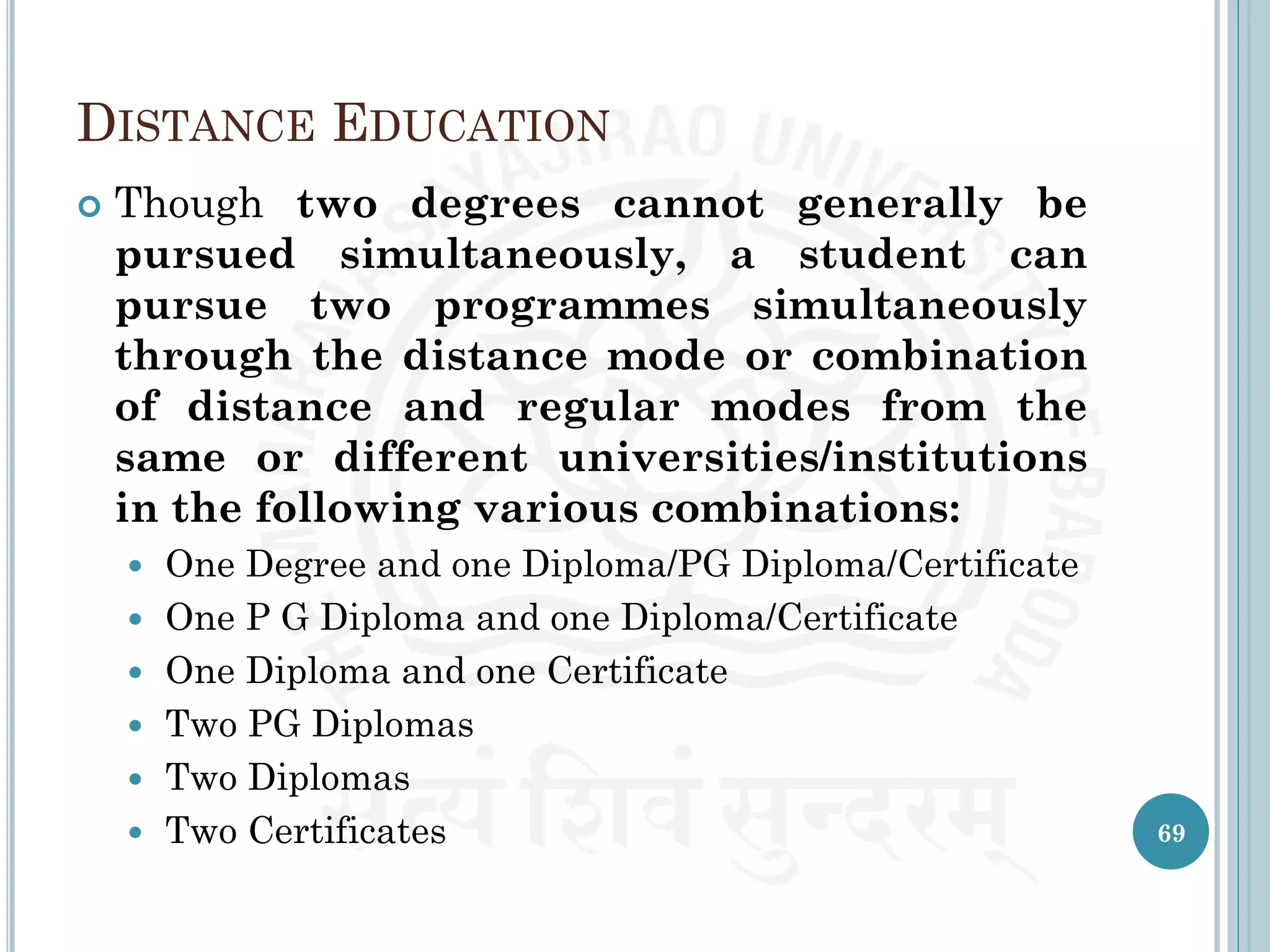 DISTANCE EDUCATION
 Though two degrees cannot generally be
pursued simultaneously, a student can
pursue two programmes simultaneously
through the distance mode or combination
of distance and regular modes from the
same or different universities/institutions
in the following various combinations:
 One Degree and one Diploma/PG Diploma/Certificate
 One P G Diploma and one Diploma/Certificate
 One Diploma and one Certificate
 Two PG Diplomas
 Two Diplomas
 Two Certificates 69
 