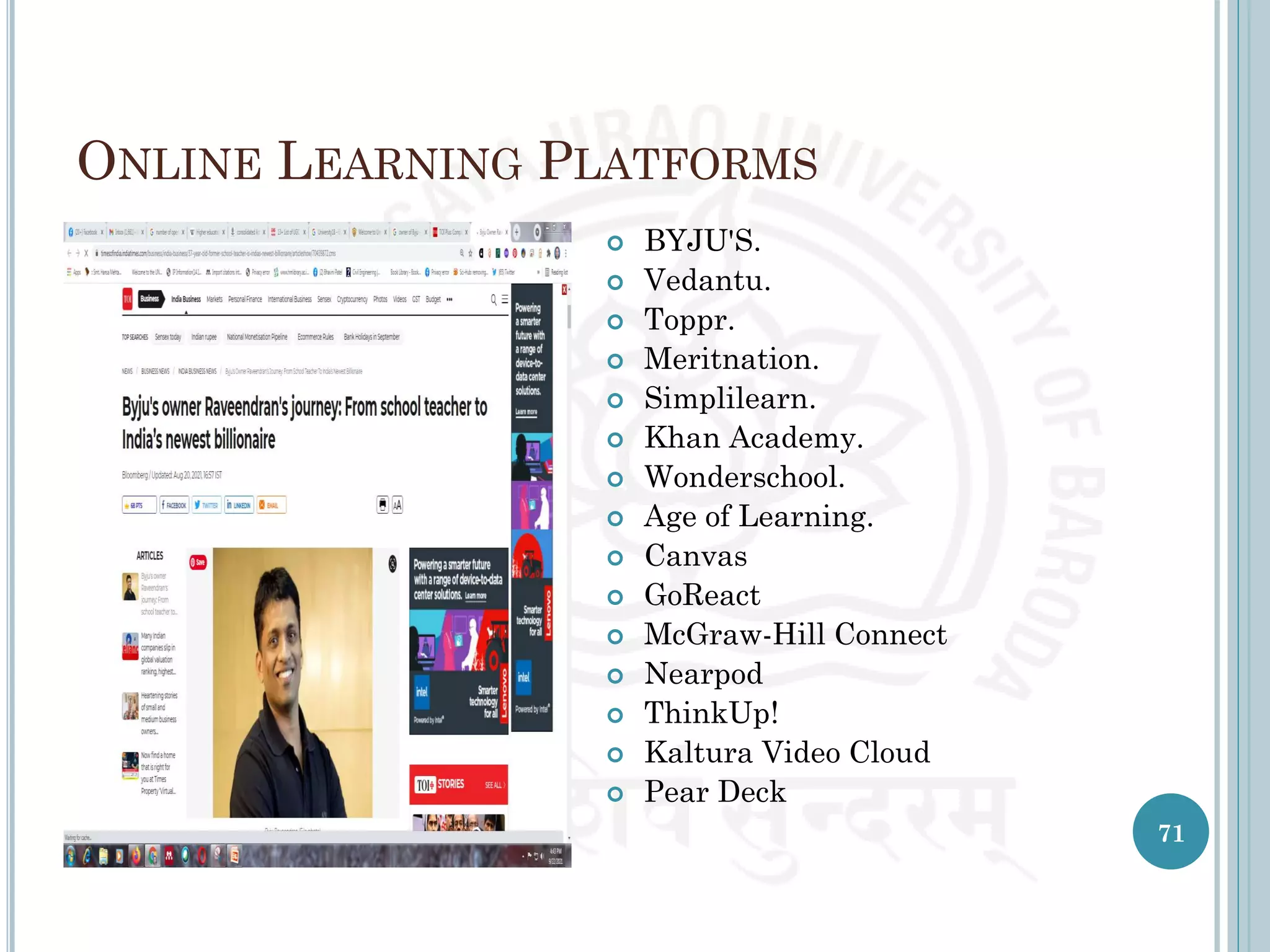 ONLINE LEARNING PLATFORMS
71
 BYJU'S.
 Vedantu.
 Toppr.
 Meritnation.
 Simplilearn.
 Khan Academy.
 Wonderschool.
 Age of Learning.
 Canvas
 GoReact
 McGraw-Hill Connect
 Nearpod
 ThinkUp!
 Kaltura Video Cloud
 Pear Deck
 