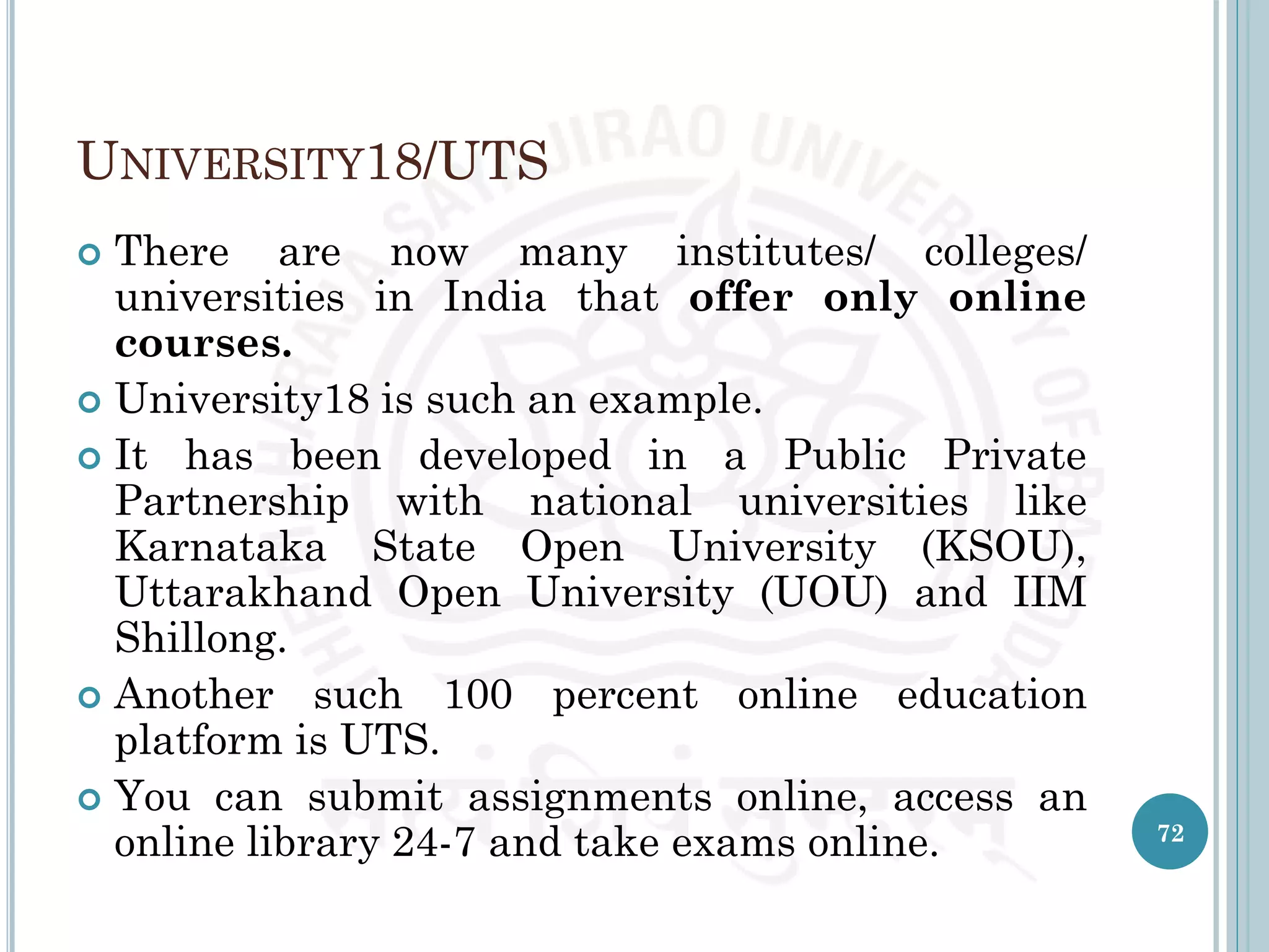 UNIVERSITY18/UTS
 There are now many institutes/ colleges/
universities in India that offer only online
courses.
 University18 is such an example.
 It has been developed in a Public Private
Partnership with national universities like
Karnataka State Open University (KSOU),
Uttarakhand Open University (UOU) and IIM
Shillong.
 Another such 100 percent online education
platform is UTS.
 You can submit assignments online, access an
online library 24-7 and take exams online. 72
 