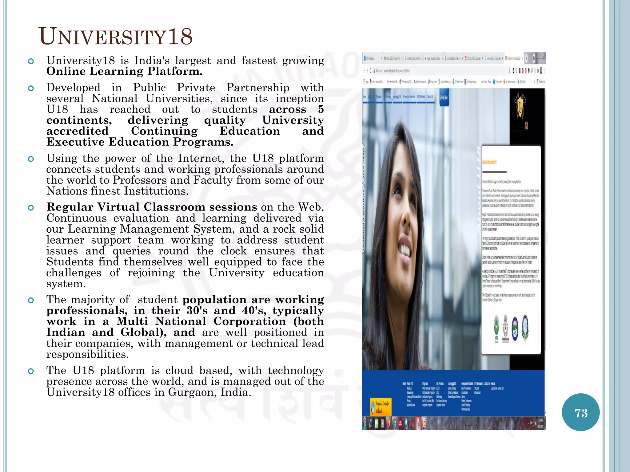 UNIVERSITY18
73
 University18 is India's largest and fastest growing
Online Learning Platform.
 Developed in Public Private Partnership with
several National Universities, since its inception
U18 has reached out to students across 5
continents, delivering quality University
accredited Continuing Education and
Executive Education Programs.
 Using the power of the Internet, the U18 platform
connects students and working professionals around
the world to Professors and Faculty from some of our
Nations finest Institutions.
 Regular Virtual Classroom sessions on the Web,
Continuous evaluation and learning delivered via
our Learning Management System, and a rock solid
learner support team working to address student
issues and queries round the clock ensures that
Students find themselves well equipped to face the
challenges of rejoining the University education
system.
 The majority of student population are working
professionals, in their 30's and 40's, typically
work in a Multi National Corporation (both
Indian and Global), and are well positioned in
their companies, with management or technical lead
responsibilities.
 The U18 platform is cloud based, with technology
presence across the world, and is managed out of the
University18 offices in Gurgaon, India.
 
