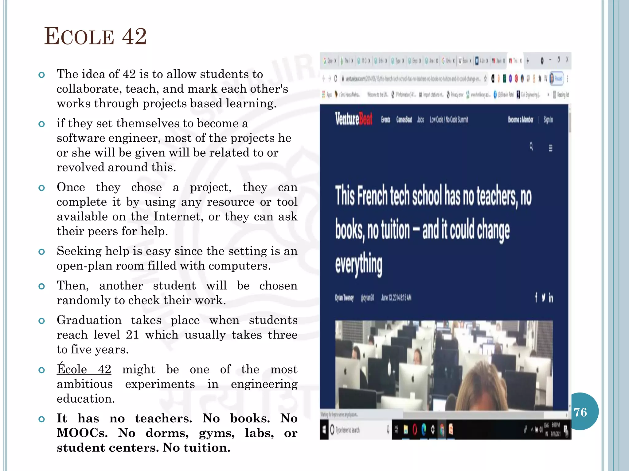 ECOLE 42
 The idea of 42 is to allow students to
collaborate, teach, and mark each other's
works through projects based learning.
 if they set themselves to become a
software engineer, most of the projects he
or she will be given will be related to or
revolved around this.
 Once they chose a project, they can
complete it by using any resource or tool
available on the Internet, or they can ask
their peers for help.
 Seeking help is easy since the setting is an
open-plan room filled with computers.
 Then, another student will be chosen
randomly to check their work.
 Graduation takes place when students
reach level 21 which usually takes three
to five years.
 École 42 might be one of the most
ambitious experiments in engineering
education.
 It has no teachers. No books. No
MOOCs. No dorms, gyms, labs, or
student centers. No tuition.
76
 