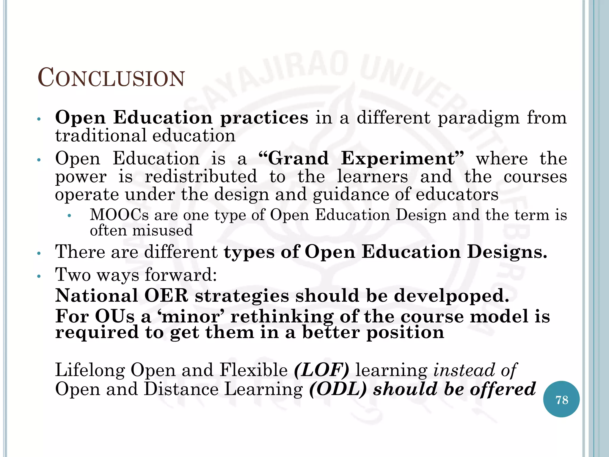 CONCLUSION
• Open Education practices in a different paradigm from
traditional education
• Open Education is a “Grand Experiment” where the
power is redistributed to the learners and the courses
operate under the design and guidance of educators
• MOOCs are one type of Open Education Design and the term is
often misused
• There are different types of Open Education Designs.
• Two ways forward:
National OER strategies should be develpoped.
For OUs a ‘minor’ rethinking of the course model is
required to get them in a better position
Lifelong Open and Flexible (LOF) learning instead of
Open and Distance Learning (ODL) should be offered 78
 
