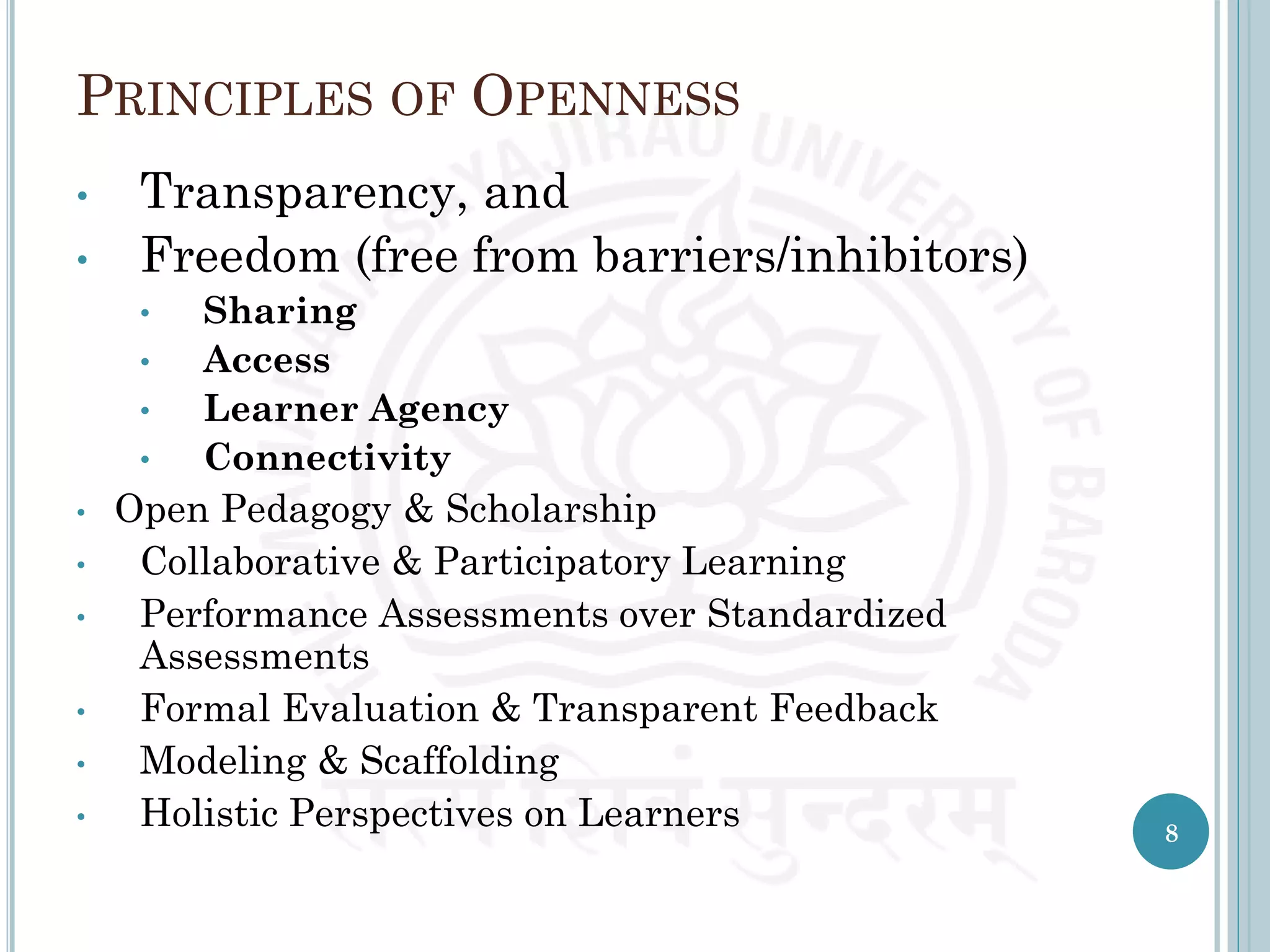 PRINCIPLES OF OPENNESS
• Transparency, and
• Freedom (free from barriers/inhibitors)
• Sharing
• Access
• Learner Agency
• Connectivity
• Open Pedagogy & Scholarship
• Collaborative & Participatory Learning
• Performance Assessments over Standardized
Assessments
• Formal Evaluation & Transparent Feedback
• Modeling & Scaffolding
• Holistic Perspectives on Learners 8
 