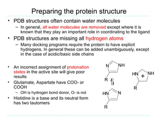 Preparing the protein structure
• PDB structures often contain water molecules
     – In general, all water molecules are removed except where it is
       known that they play an important role in coordinating to the ligand
• PDB structures are missing all hydrogen atoms
     – Many docking programs require the protein to have explicit
       hydrogens. In general these can be added unambiguously, except
       in the case of acidic/basic side chains

•   An incorrect assignment of protonation          N     NH
    states in the active site will give poor                     HN       NH
    results
                                                   R
                                                                      +
•   Glutamate, Aspartate have COO- or
    COOH                                                          R
     – OH is hydrogen bond donor, O- is not       HN      N
•   Histidine is a base and its neutral form
    has two tautomers
                                                   R
 