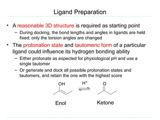 Ligand Preparation

• A reasonable 3D structure is required as starting point
   – During docking, the bond lengths and angles in ligands are held
     fixed; only the torsion angles are changed
• The protonation state and tautomeric form of a particular
  ligand could influence its hydrogen bonding ability
   – Either protonate as expected for physiological pH and use a
     single tautomer
   – Or generate and dock all possible protonation states and
     tautomers, and retain the one with the highest score
                        OH          H+        O



                       Enol                 Ketone
 