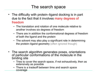 The search space
• The difficulty with protein–ligand docking is in part
  due to the fact that it involves many degrees of
  freedom
   – The translation and rotation of one molecule relative to
     another involves six degrees of freedom
   – There are in addition the conformational degrees of freedom
     of both the ligand and the protein
   – The solvent may also play a significant role in determining
     the protein–ligand geometry (often ignored though)


• The search algorithm generates poses, orientations
  of particular conformations of the molecule in the
  binding site
   – Tries to cover the search space, if not exhaustively, then as
     extensively as possible
   – There is a tradeoff between time and search space
     coverage
 