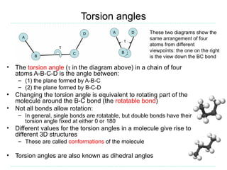 Torsion angles
                                                        These two diagrams show the
                                                        same arrangement of four
                                                        atoms from different
                                                        viewpoints: the one on the right
                                                        is the view down the BC bond

• The torsion angle (τ in the diagram above) in a chain of four
  atoms A-B-C-D is the angle between:
    – (1) the plane formed by A-B-C
    – (2) the plane formed by B-C-D
• Changing the torsion angle is equivalent to rotating part of the
  molecule around the B-C bond (the rotatable bond)
• Not all bonds allow rotation:
    – In general, single bonds are rotatable, but double bonds have their
      torsion angle fixed at either 0 or 180
• Different values for the torsion angles in a molecule give rise to
  different 3D structures
    – These are called conformations of the molecule

• Torsion angles are also known as dihedral angles
 