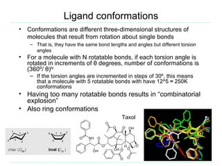 Ligand conformations
•   Conformations are different three-dimensional structures of
    molecules that result from rotation about single bonds
     – That is, they have the same bond lengths and angles but different torsion
       angles
•   For a molecule with N rotatable bonds, if each torsion angle is
    rotated in increments of θ degrees, number of conformations is
    (360º/ θ)N
     – If the torsion angles are incremented in steps of 30º, this means
       that a molecule with 5 rotatable bonds with have 12^5 ≈ 250K
       conformations
• Having too many rotatable bonds results in “combinatorial
  explosion”
• Also ring conformations
                                              Taxol
 