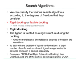 Search Algorithms
• We can classify the various search algorithms
  according to the degrees of freedom that they
  consider
• Rigid docking or flexible docking
     – With respect to the ligand structure
• Rigid docking
• The ligand is treated as a rigid structure during the
  docking
     – Only the translational and rotational degrees of freedom are
       considered
•   To deal with the problem of ligand conformations, a large
    number of conformations of each ligand are generated in
    advance and each is docked separately
•   Examples: FRED (Fast Rigid Exhaustive Docking) from
    OpenEye, and one of the earliest docking programs, DOCK
 