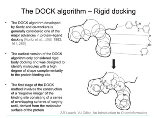 The DOCK algorithm – Rigid docking
•   The DOCK algorithm developed
    by Kuntz and co-workers is
    generally considered one of the
    major advances in protein–ligand
    docking [Kuntz et al., JMB, 1982,
    161, 269]

•   The earliest version of the DOCK
    algorithm only considered rigid
    body docking and was designed to
    identify molecules with a high
    degree of shape complementarity
    to the protein binding site.

•   The first stage of the DOCK
    method involves the construction
    of a “negative image” of the
    binding site consisting of a series
    of overlapping spheres of varying
    radii, derived from the molecular
    surface of the protein
                                      AR Leach, VJ Gillet, An Introduction to Cheminformatics
 