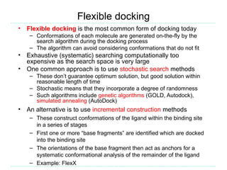 Flexible docking
•   Flexible docking is the most common form of docking today
     – Conformations of each molecule are generated on-the-fly by the
       search algorithm during the docking process
     – The algorithm can avoid considering conformations that do not fit
•   Exhaustive (systematic) searching computationally too
    expensive as the search space is very large
•   One common approach is to use stochastic search methods
     – These don’t guarantee optimum solution, but good solution within
       reasonable length of time
     – Stochastic means that they incorporate a degree of randomness
     – Such algorithms include genetic algorithms (GOLD, Autodock),
       simulated annealing (AutoDock)
•   An alternative is to use incremental construction methods
     – These construct conformations of the ligand within the binding site
       in a series of stages
     – First one or more “base fragments” are identified which are docked
       into the binding site
     – The orientations of the base fragment then act as anchors for a
       systematic conformational analysis of the remainder of the ligand
     – Example: FlexX
 