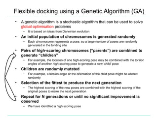 Flexible docking using a Genetic Algorithm (GA)
•   A genetic algorithm is a stochastic algorithm that can be used to solve
    global optimisation problems
     –   It is based on ideas from Darwinian evolution
•   An initial population of chromosomes is generated randomly
     –   Each chromosome represents a pose, so a large number of poses are randomly
         generated in the binding site
•   Pairs of high-scoring chromosomes (“parents”) are combined to
    generate “children”
     –   For example, the location of one high-scoring pose may be combined with the torsion
         angles of another high-scoring pose to generate a new ‘child’ pose
•   Children are randomly mutated
     –   For example, a torsion angle or the orientation of the child pose might be altered
         randomly
•   Selection of the fittest to produce the next generation
     –   The highest scoring of the new poses are combined with the highest scoring of the
         original poses to make the next generation
•   Repeat for N generations or until no significant improvement is
    observed
     –   We have identified a high scoring pose
 