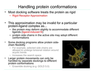 Handling protein conformations
• Most docking software treats the protein as rigid
     – Rigid Receptor Approximation

• This approximation may be invalid for a particular
  protein-ligand complex as...
     – the protein may deform slightly to accommodate different
       ligands (ligand-induced fit)
     – protein side chains in the active site may adopt different
       conformations
•   Some docking programs allow protein side-
    chain flexibility
     – For example, selected side chains are
       allowed to undergo torsional rotation around
       acyclic bonds
     – Increases the search space
•   Larger protein movements can only be
    handled by separate dockings to different
    protein conformations
     • Ensemble docking (e.g. GOLD 5.0)
 