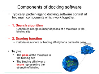 Components of docking software
• Typically, protein-ligand docking software consist of
  two main components which work together:

• 1. Search algorithm
     – Generates a large number of poses of a molecule in the
       binding site

• 2. Scoring function
     – Calculates a score or binding affinity for a particular pose


•   To give:
     • The pose of the molecule in
       the binding site
     • The binding affinity or a
       score representing the
       strength of binding
 