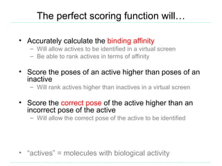 The perfect scoring function will…

• Accurately calculate the binding affinity
   – Will allow actives to be identified in a virtual screen
   – Be able to rank actives in terms of affinity

• Score the poses of an active higher than poses of an
  inactive
   – Will rank actives higher than inactives in a virtual screen

• Score the correct pose of the active higher than an
  incorrect pose of the active
   – Will allow the correct pose of the active to be identified




• “actives” = molecules with biological activity
 