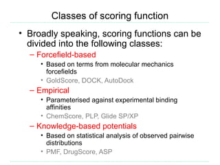 Classes of scoring function
• Broadly speaking, scoring functions can be
  divided into the following classes:
  – Forcefield-based
     • Based on terms from molecular mechanics
       forcefields
     • GoldScore, DOCK, AutoDock
  – Empirical
     • Parameterised against experimental binding
       affinities
     • ChemScore, PLP, Glide SP/XP
  – Knowledge-based potentials
     • Based on statistical analysis of observed pairwise
       distributions
     • PMF, DrugScore, ASP
 