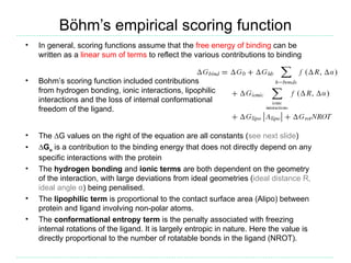 Böhm’s empirical scoring function
•   In general, scoring functions assume that the free energy of binding can be
    written as a linear sum of terms to reflect the various contributions to binding


•   Bohm’s scoring function included contributions
    from hydrogen bonding, ionic interactions, lipophilic
    interactions and the loss of internal conformational
    freedom of the ligand.


•   The ∆G values on the right of the equation are all constants (see next slide)
•   ∆Go is a contribution to the binding energy that does not directly depend on any
    specific interactions with the protein
•   The hydrogen bonding and ionic terms are both dependent on the geometry
    of the interaction, with large deviations from ideal geometries (ideal distance R,
    ideal angle α) being penalised.
•   The lipophilic term is proportional to the contact surface area (Alipo) between
    protein and ligand involving non-polar atoms.
•   The conformational entropy term is the penalty associated with freezing
    internal rotations of the ligand. It is largely entropic in nature. Here the value is
    directly proportional to the number of rotatable bonds in the ligand (NROT).
 