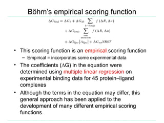 Böhm’s empirical scoring function




• This scoring function is an empirical scoring function
   – Empirical = incorporates some experimental data
• The coefficients (∆G) in the equation were
  determined using multiple linear regression on
  experimental binding data for 45 protein–ligand
  complexes
• Although the terms in the equation may differ, this
  general approach has been applied to the
  development of many different empirical scoring
  functions
 