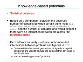 Knowledge-based potentials
• Statistical potentials

• Based on a comparison between the observed
  number of contacts between certain atom types (e.g.
  sp2-hybridised oxygens in the ligand and aromatic carbons in the
  protein) and the number of contacts one would expect               if
  there were no interaction between the atoms (the
  reference state)

• Derived from an analysis of pairs of non-bonded
  interactions between proteins and ligands in PDB
   – Observed distributions of geometries of ligands in crystal
     structures are used to deduce the potential that gave rise to
     the distribution
   – Hence “knowledge-based” potential
 
