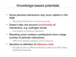 Knowledge-based potentials

• Some pairwise interactions may occur seldom in the
  PDB
   – Resulting distribution may be inaccurate
• Doesn’t take into account directionality of
  interactions, e.g. hydrogen bonds
   – Just based on pairwise distances
• Resulting score contains contributions from a large
  number of pairwise interactions
   – Difficult to identify problems and to improve
• Sensitive to definition of reference state
   – DrugScore has a different reference state than ASP (Astex
     Statistical Potential)
 