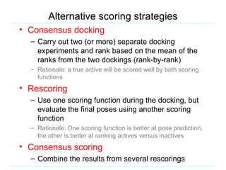 Alternative scoring strategies
• Consensus docking
  – Carry out two (or more) separate docking
    experiments and rank based on the mean of the
    ranks from the two dockings (rank-by-rank)
  – Rationale: a true active will be scored well by both scoring
    functions
• Rescoring
  – Use one scoring function during the docking, but
    evaluate the final poses using another scoring
    function
  – Rationale: One scoring function is better at pose prediction,
    the other is better at ranking actives versus inactives
• Consensus scoring
  – Combine the results from several rescorings
 