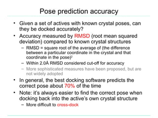Pose prediction accuracy
• Given a set of actives with known crystal poses, can
  they be docked accurately?
• Accuracy measured by RMSD (root mean squared
  deviation) compared to known crystal structures
   – RMSD = square root of the average of (the difference
     between a particular coordinate in the crystal and that
     coordinate in the pose)2
   – Within 2.0Å RMSD considered cut-off for accuracy
   – More sophisticated measures have been proposed, but are
     not widely adopted
• In general, the best docking software predicts the
  correct pose about 70% of the time
• Note: it’s always easier to find the correct pose when
  docking back into the active’s own crystal structure
   – More difficult to cross-dock
 