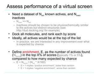 Assess performance of a virtual screen
• Need a dataset of Nact known actives, and Ninact
  inactives
   – Ninact >> Nact
   – Inactives should be chosen to be physicochemically similar
     to the actives but distinct structures (see
     http://dud.docking.org/ for example)
• Dock all molecules, and rank each by score
• Ideally, all actives would be at the top of the list
   – In practice, we are interested in any improvement over what
     is expected by chance

• Define enrichment, E, as the number of actives found
  (Nfound) in the top X% of scores (typically 1% or 5%),
  compared to how many expected by chance
   – E = Nfound / (Nact * X/100)
       • E > 1 implies “positive enrichment”, better than random
       • E < 1 implies “negative enrichment”, worse than random
 