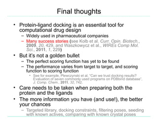 Final thoughts
• Protein-ligand docking is an essential tool for
  computational drug design
   – Widely used in pharmaceutical companies
   – Many success stories (see Kolb et al. Curr. Opin. Biotech.,
     2009, 20, 429, and Waszkowycz et al., WIREs Comp Mol.
     Sci., 2011, 1, 229)
• But it’s not a golden bullet
   – The perfect scoring function has yet to be found
   – The performance varies from target to target, and scoring
     function to scoring function
       • See for example, Plewczynski et al, “Can we trust docking results?
         Evaluation of seven commonly used programs on PDBbind database”,
         J. Comp. Chem., 2011, 32, 742.
• Care needs to be taken when preparing both the
  protein and the ligands
• The more information you have (and use!), the better
  your chances
   – Targeted library, docking constraints, filtering poses, seeding
     with known actives, comparing with known crystal poses
 