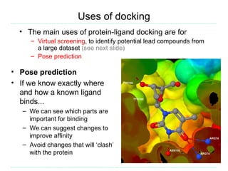 Uses of docking
  • The main uses of protein-ligand docking are for
     – Virtual screening, to identify potential lead compounds from
       a large dataset (see next slide)
     – Pose prediction

• Pose prediction
• If we know exactly where
  and how a known ligand
  binds...
   – We can see which parts are
     important for binding
   – We can suggest changes to
     improve affinity
   – Avoid changes that will ‘clash’
     with the protein
 