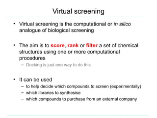 Virtual screening
• Virtual screening is the computational or in silico
  analogue of biological screening

• The aim is to score, rank or filter a set of chemical
  structures using one or more computational
  procedures
   – Docking is just one way to do this


• It can be used
   – to help decide which compounds to screen (experimentally)
   – which libraries to synthesise
   – which compounds to purchase from an external company
 