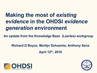 Making the most of existing
evidence in the OHDSI evidence
generation environment
An update from the Knowledge Base (Laertes) workgroup
Richard D Boyce, Martijn Schuemie, Anthony Sena
April 12th, 2016
 