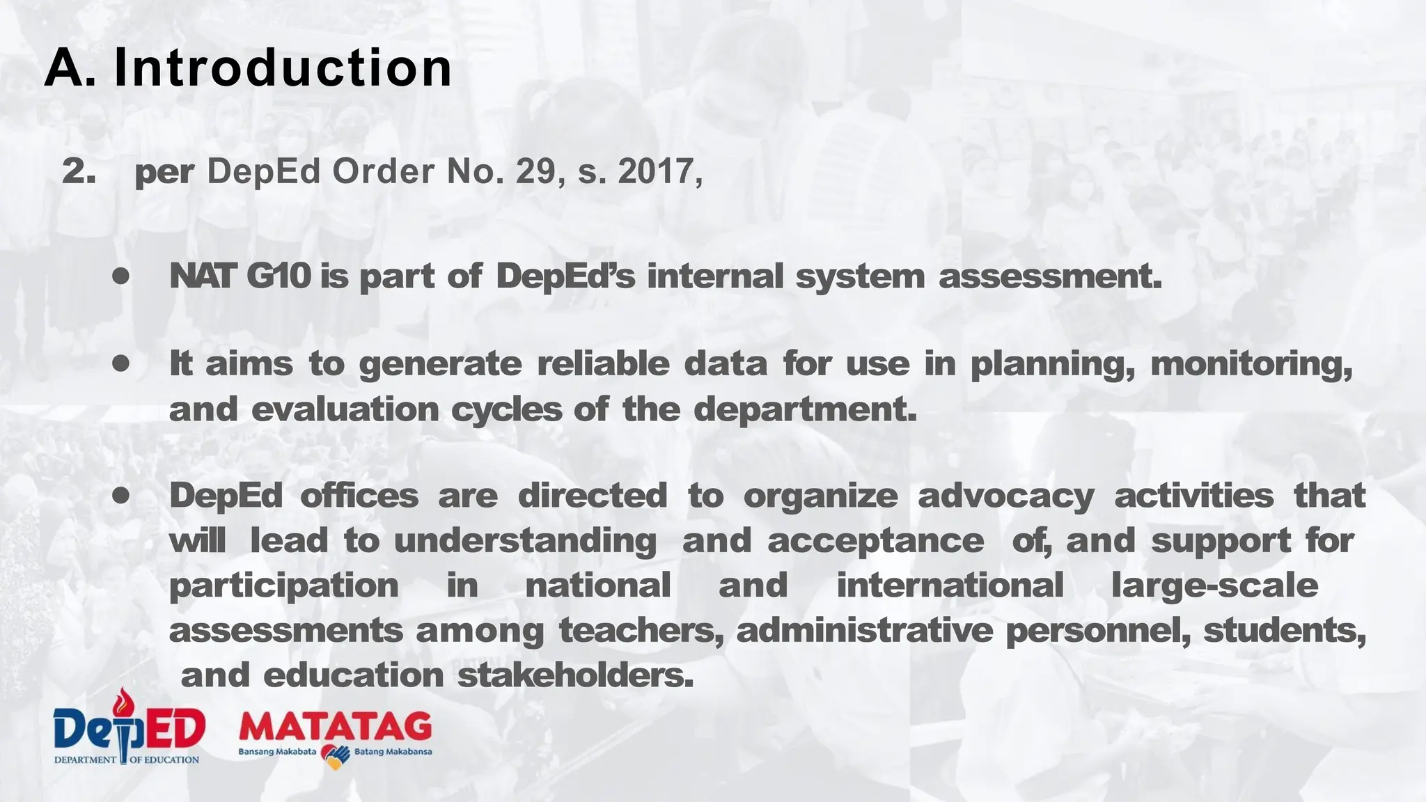 2. per DepEd Order No. 29, s. 2017,
● NA
T G10 is part of DepEd’s internal system assessment.
● It aims to generate reliable data for use in planning, monitoring,
and evaluation cycles of the department.
● DepEd offices are directed to organize advocacy activities that
will lead to understanding and acceptance of, and support for
participation in national and international large-scale
assessments among teachers, administrative personnel, students,
and education stakeholders.
A. Introduction
 
