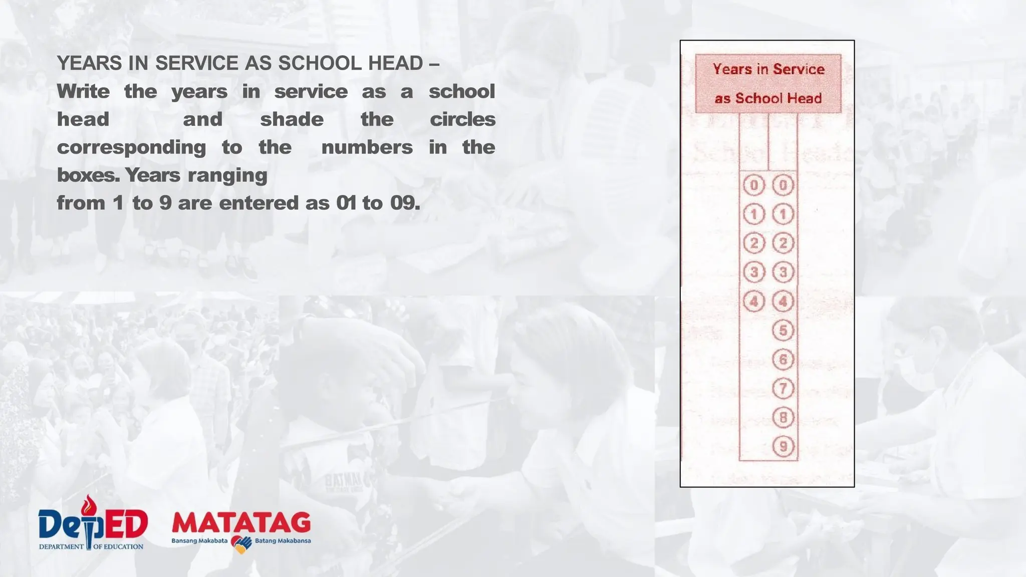 YEARS IN SERVICE AS SCHOOL HEAD –
Write the years in service as a school
head and shade the circles
corresponding to the numbers in the
boxes. Years ranging
from 1 to 9 are entered as 01 to 09.
 