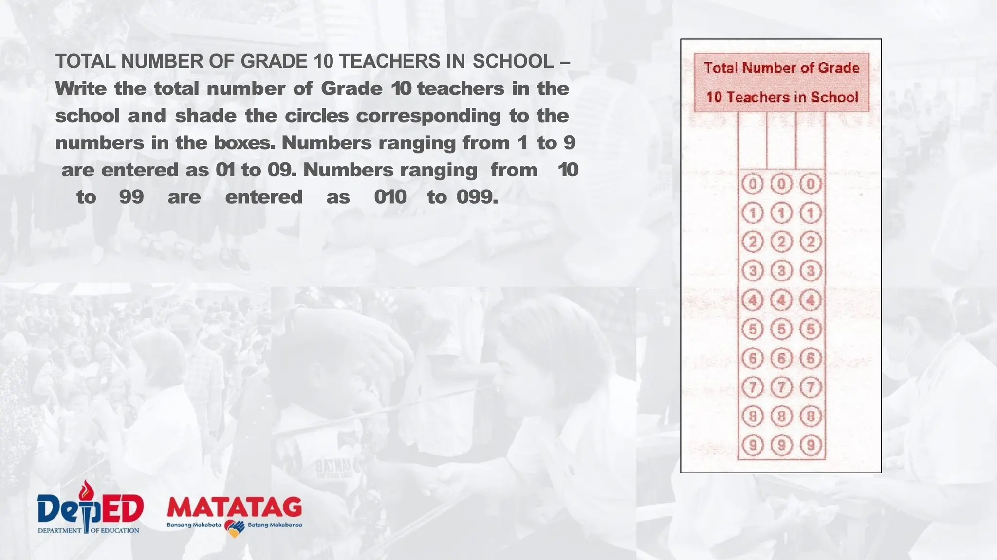 TOTAL NUMBER OF GRADE 10 TEACHERS IN SCHOOL –
Write the total number of Grade 10 teachers in the
school and shade the circles corresponding to the
numbers in the boxes. Numbers ranging from 1 to 9
are entered as 01 to 09. Numbers ranging from 10
to 99 are entered as 010 to 099.
 