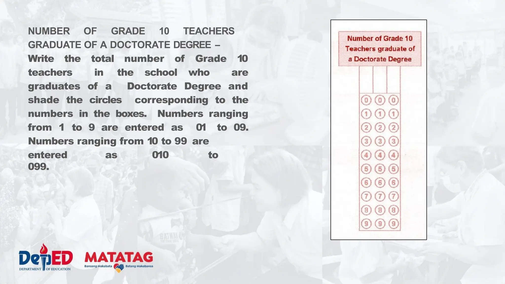 NUMBER OF GRADE 10 TEACHERS
GRADUATE OF A DOCTORATE DEGREE –
Write the total number of Grade 10
teachers in the school who are
graduates of a Doctorate Degree and
shade the circles corresponding to the
numbers in the boxes. Numbers ranging
from 1 to 9 are entered as 01 to 09.
Numbers ranging from 10 to 99 are
entered as 010 to
099.
 