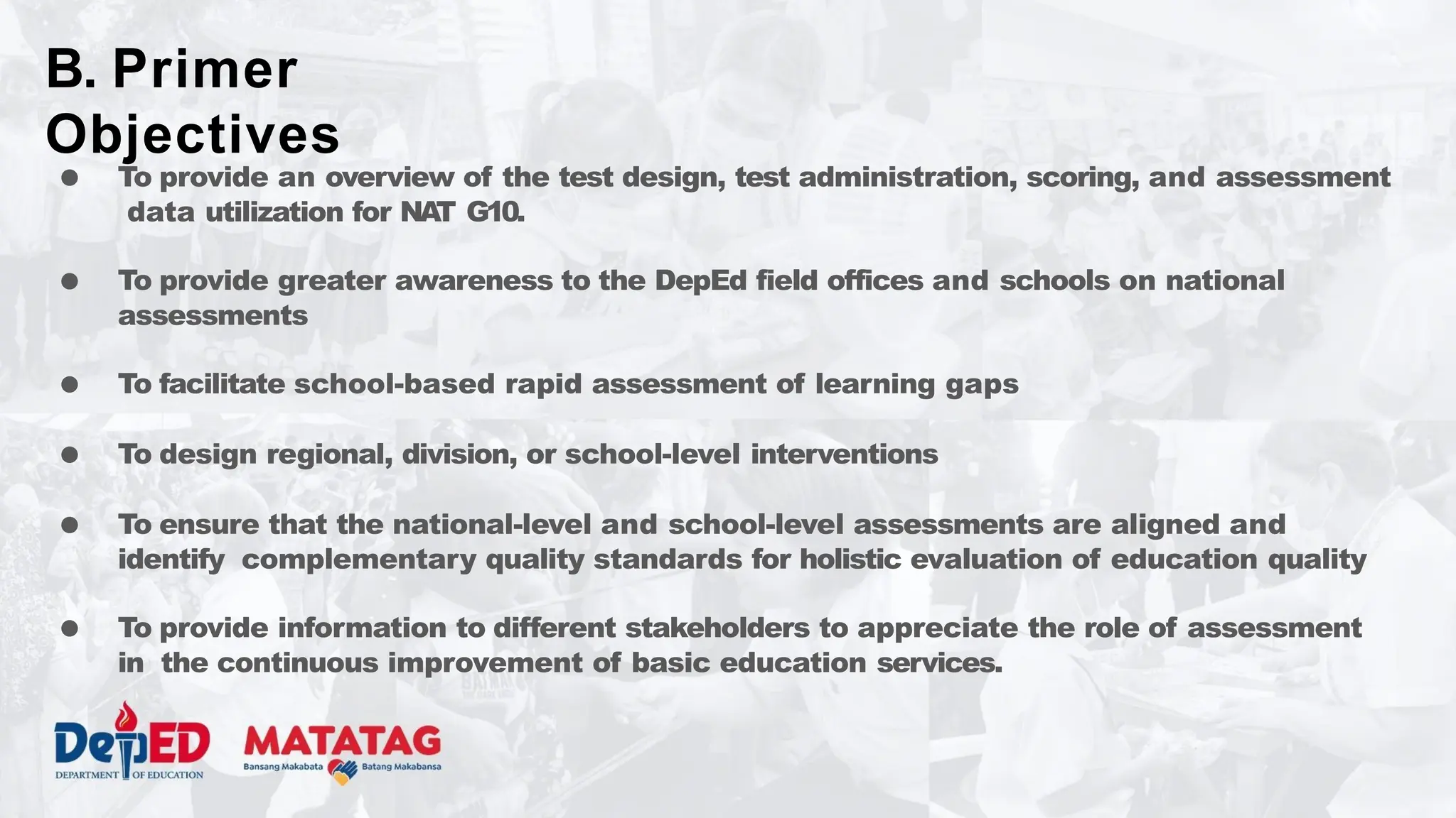 ● To provide an overview of the test design, test administration, scoring, and assessment
data utilization for NAT G10.
● To provide greater awareness to the DepEd field offices and schools on national
assessments
● To facilitate school-based rapid assessment of learning gaps
● To design regional, division, or school-level interventions
● To ensure that the national-level and school-level assessments are aligned and
identify complementary quality standards for holistic evaluation of education quality
● To provide information to different stakeholders to appreciate the role of assessment
in the continuous improvement of basic education services.
B. Primer
Objectives
 