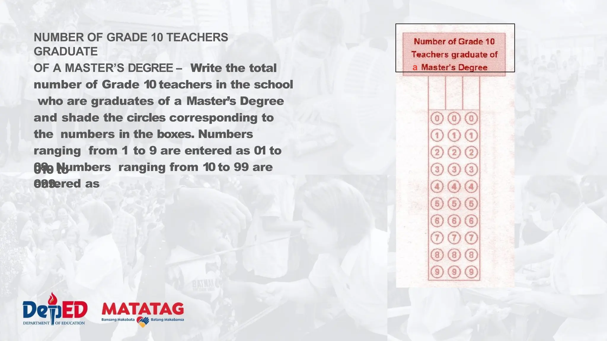 NUMBER OF GRADE 10 TEACHERS
GRADUATE
OF A MASTER’S DEGREE – Write the total
number of Grade 10 teachers in the school
who are graduates of a Master’s Degree
and shade the circles corresponding to
the numbers in the boxes. Numbers
ranging from 1 to 9 are entered as 01 to
09. Numbers ranging from 10 to 99 are
entered as
010 to
099.
a
 