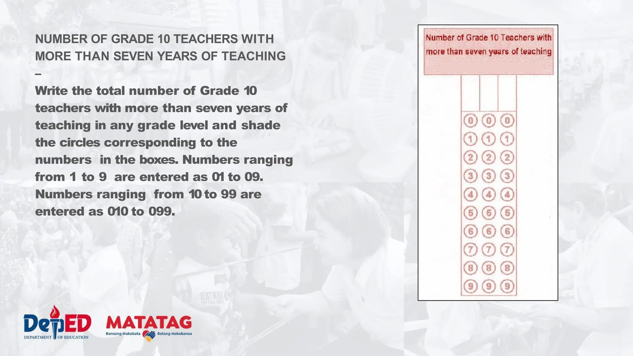 NUMBER OF GRADE 10 TEACHERS WITH
MORE THAN SEVEN YEARS OF TEACHING
–
Write the total number of Grade 10
teachers with more than seven years of
teaching in any grade level and shade
the circles corresponding to the
numbers in the boxes. Numbers ranging
from 1 to 9 are entered as 01 to 09.
Numbers ranging from 10 to 99 are
entered as 010 to 099.
 