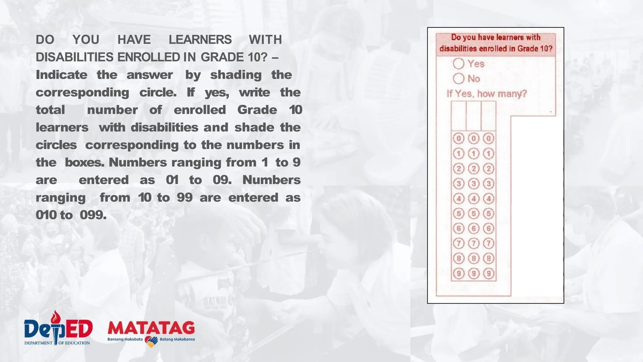 DO YOU HAVE LEARNERS WITH
DISABILITIES ENROLLED IN GRADE 10? –
Indicate the answer by shading the
corresponding circle. If yes, write the
total number of enrolled Grade 10
learners with disabilities and shade the
circles corresponding to the numbers in
the boxes. Numbers ranging from 1 to 9
are entered as 01 to 09. Numbers
ranging from 10 to 99 are entered as
010 to 099.
 