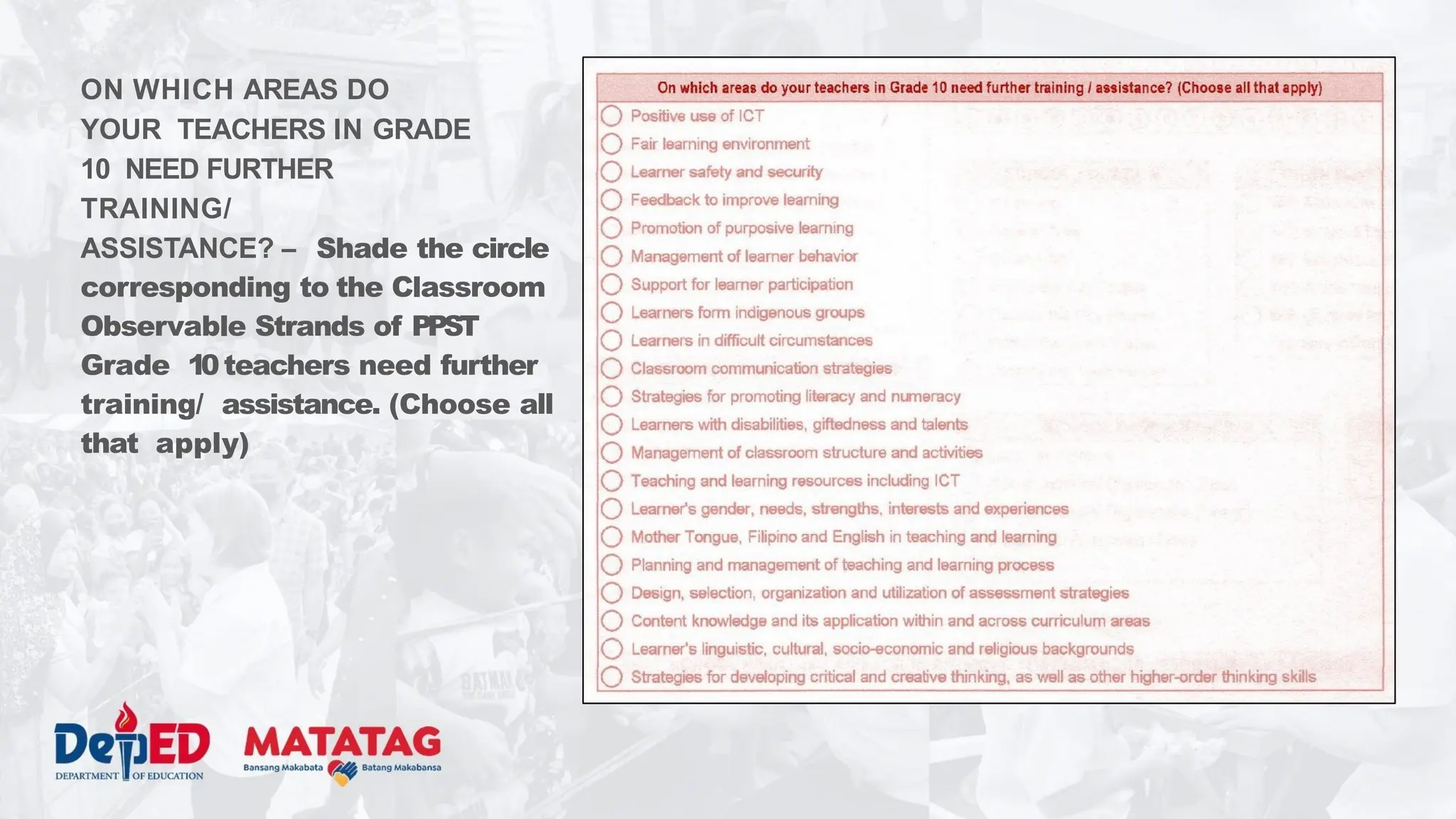 ON WHICH AREAS DO
YOUR TEACHERS IN GRADE
10 NEED FURTHER
TRAINING/
ASSISTANCE? – Shade the circle
corresponding to the Classroom
Observable Strands of PPST
Grade 10teachers need further
training/ assistance. (Choose all
that apply)
 