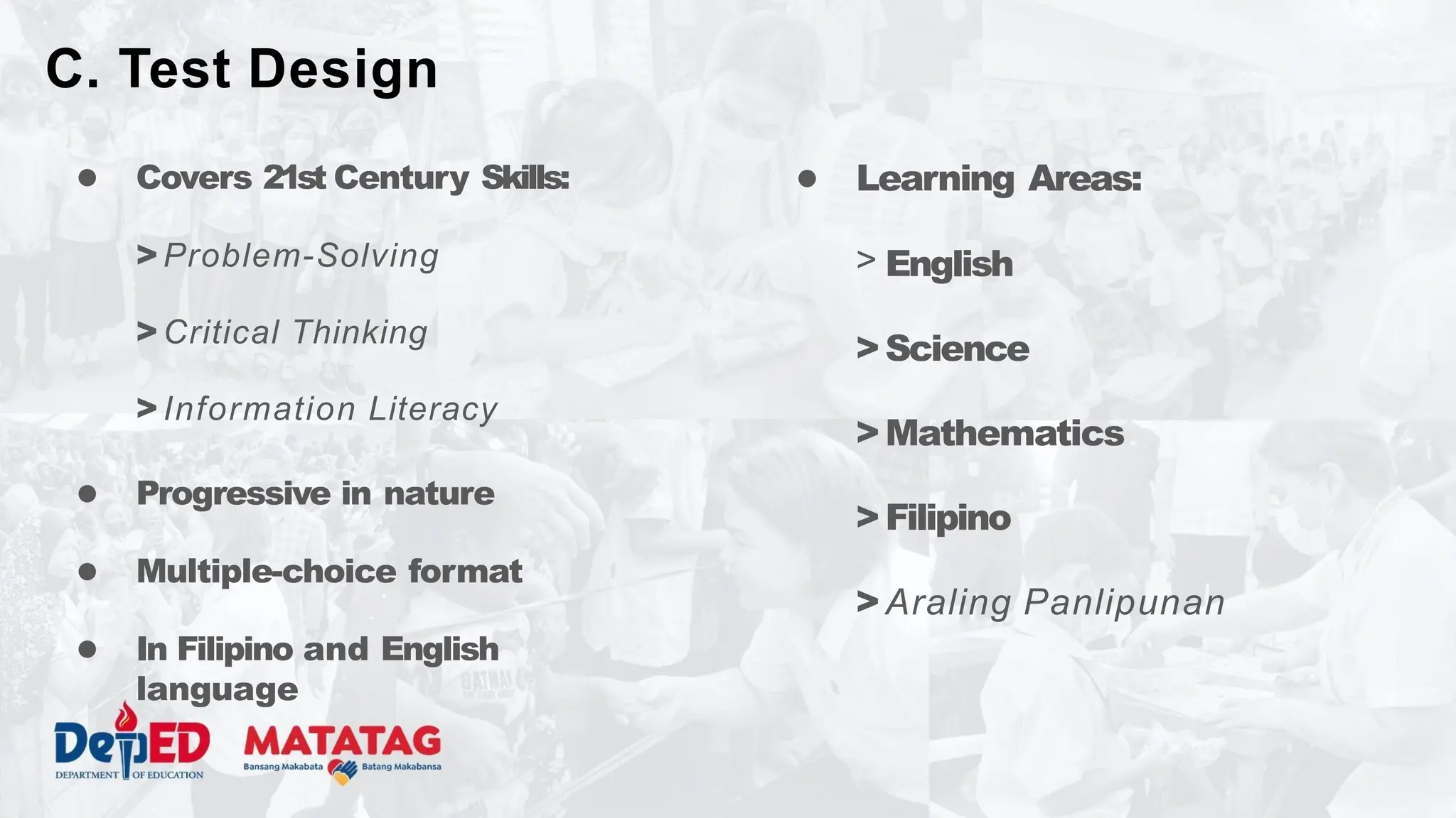 ● Covers 21st Century Skills:
> Problem-Solving
> Critical Thinking
> Information Literacy
● Progressive in nature
● Multiple-choice format
● In Filipino and English
language
● Learning Areas:
> English
>Science
>Mathematics
>Filipino
>Araling Panlipunan
C. Test Design
 