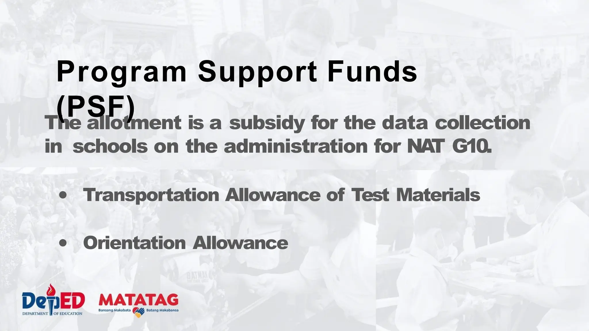 The allotment is a subsidy for the data collection
in schools on the administration for NA
T G10.
● Transportation Allowance of Test Materials
● Orientation Allowance
Program Support Funds
(PSF)
 