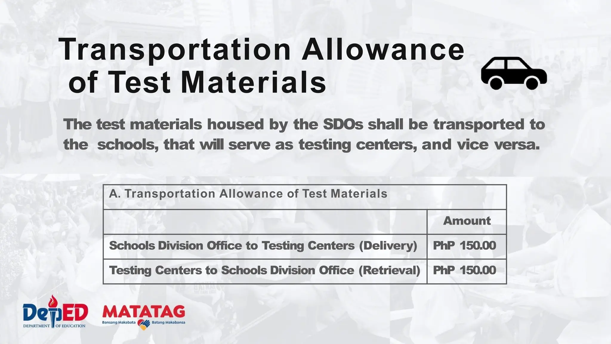 The test materials housed by the SDOs shall be transported to
the schools, that will serve as testing centers, and vice versa.
Transportation Allowance
of Test Materials
A. Transportation Allowance of Test Materials
Amount
Schools Division Office to Testing Centers (Delivery) PhP 150.00
Testing Centers to Schools Division Office (Retrieval) PhP 150.00
 